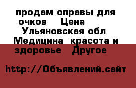 продам оправы для очков  › Цена ­ 200 - Ульяновская обл. Медицина, красота и здоровье » Другое   